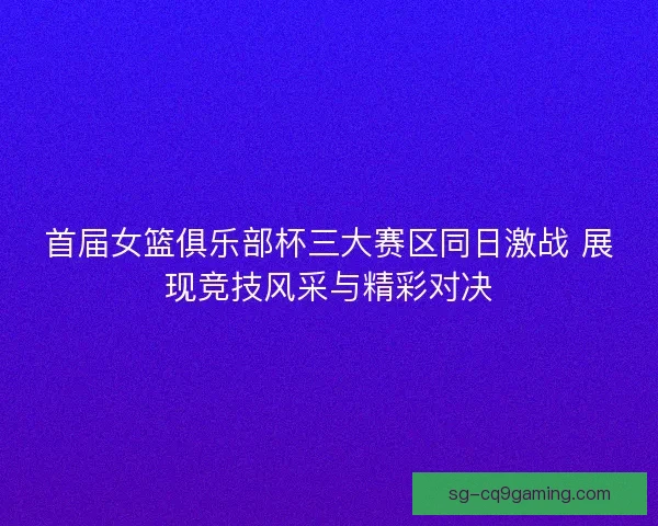 首届女篮俱乐部杯三大赛区同日激战 展现竞技风采与精彩对决